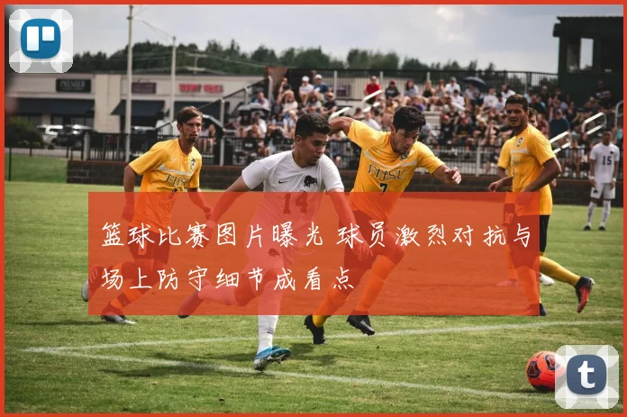 篮球比赛图片曝光 球员激烈对抗与场上防守细节成看点