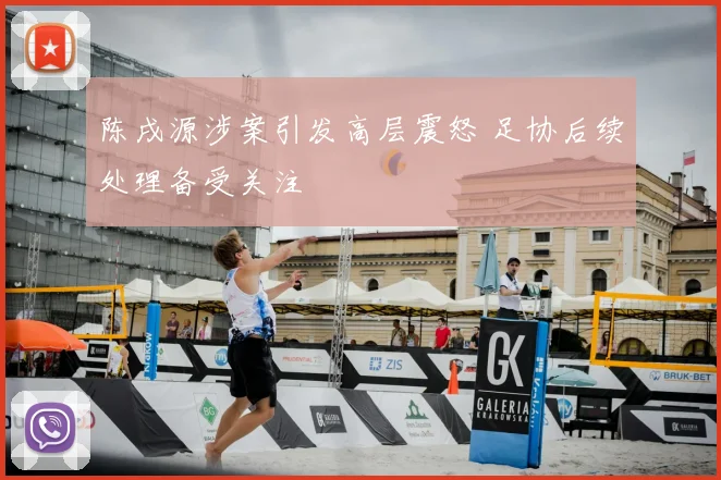 陈戌源涉案引发高层震怒 足协后续处理备受关注