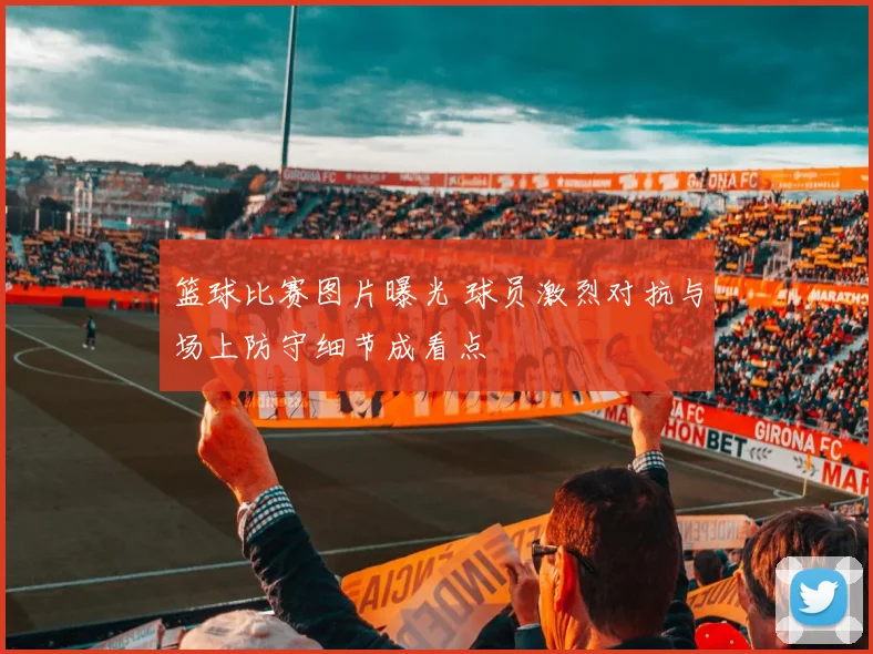 篮球比赛图片曝光 球员激烈对抗与场上防守细节成看点