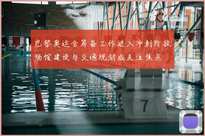 巴黎奥运会筹备工作进入冲刺阶段场馆建设与交通规划成关注焦点