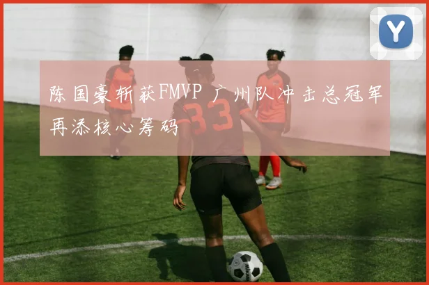 陈国豪斩获FMVP 广州队冲击总冠军再添核心筹码