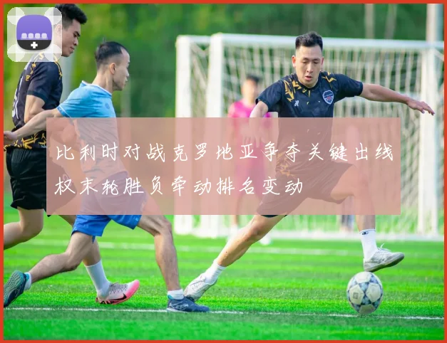 比利时对战克罗地亚争夺关键出线权末轮胜负牵动排名变动