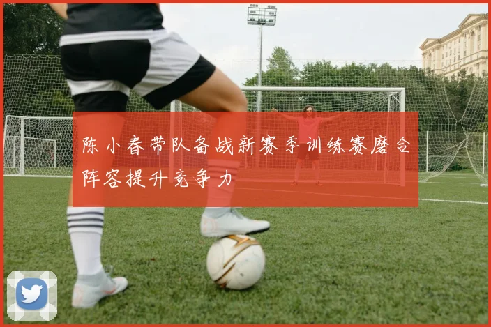 陈小春带队备战新赛季训练赛磨合阵容提升竞争力