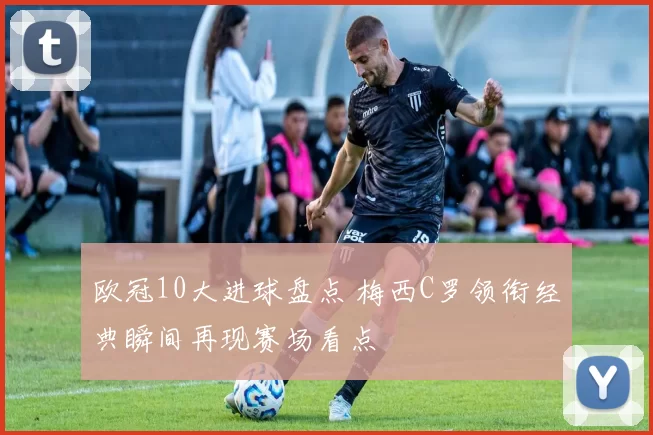 欧冠10大进球盘点 梅西C罗领衔经典瞬间再现赛场看点