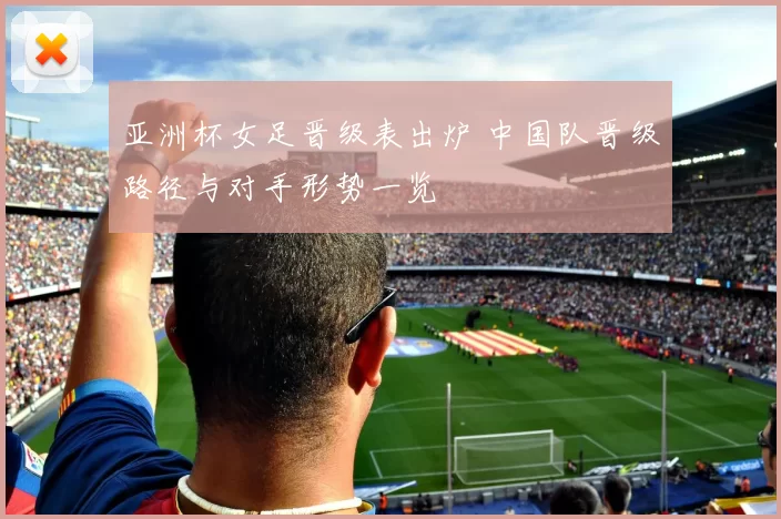 亚洲杯女足晋级表出炉 中国队晋级路径与对手形势一览