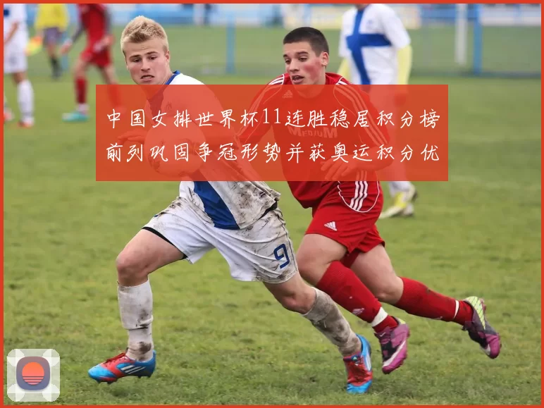 中国女排世界杯11连胜稳居积分榜前列巩固争冠形势并获奥运积分优势