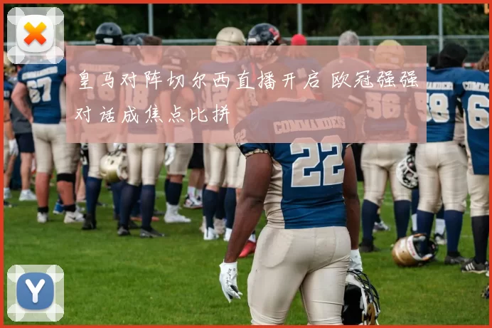 皇马对阵切尔西直播开启 欧冠强强对话成焦点比拼