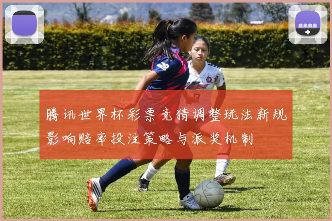 腾讯世界杯彩票竞猜调整玩法新规影响赔率投注策略与派奖机制