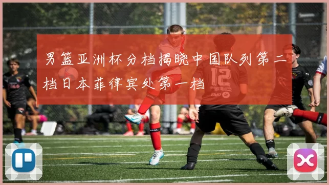 男篮亚洲杯分档揭晓中国队列第二档日本菲律宾处第一档