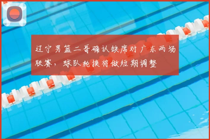 辽宁男篮二哥确认缺席对广东两场联赛,球队轮换将做短期调整