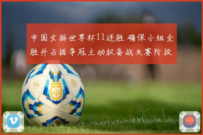 中国女排世界杯11连胜 确保小组全胜并占据争冠主动权备战决赛阶段