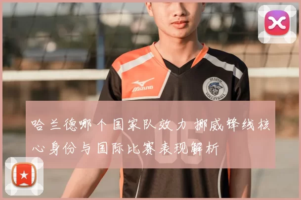 哈兰德哪个国家队效力 挪威锋线核心身份与国际比赛表现解析