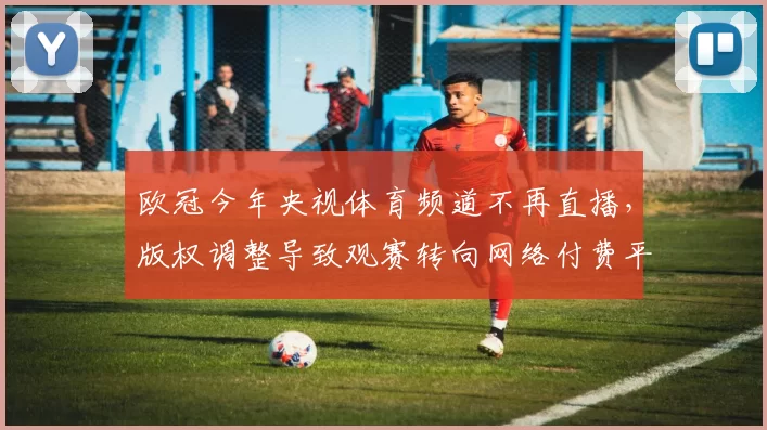 欧冠今年央视体育频道不再直播,版权调整导致观赛转向网络付费平台