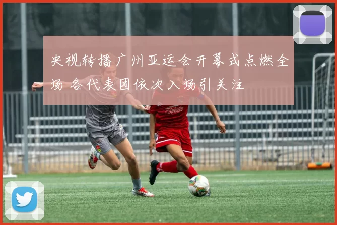 央视转播广州亚运会开幕式点燃全场 各代表团依次入场引关注