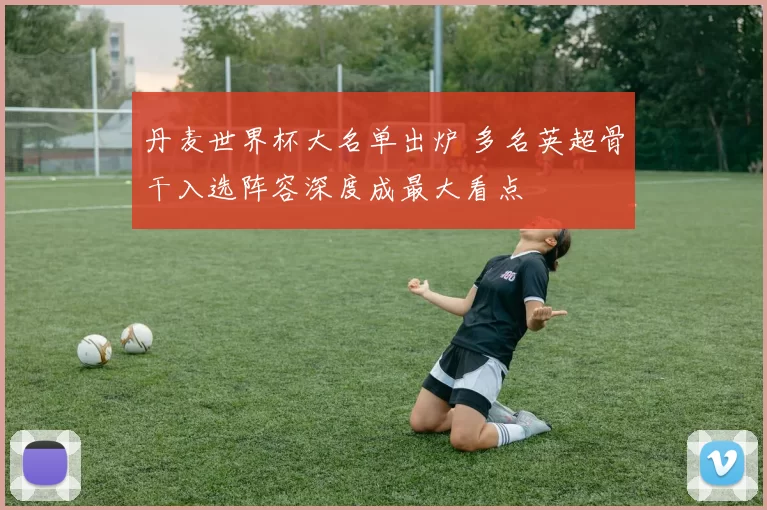 丹麦世界杯大名单出炉 多名英超骨干入选阵容深度成最大看点