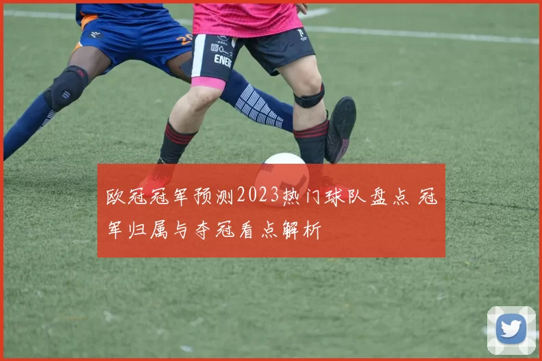 欧冠冠军预测2023热门球队盘点 冠军归属与夺冠看点解析