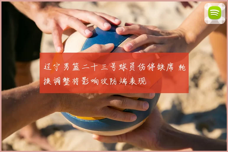 辽宁男篮二十三号球员伤停缺席 轮换调整将影响攻防端表现