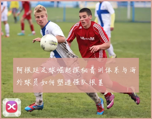 阿根廷足球崛起探秘青训体系与海外球员如何塑造强队根基