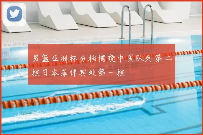 男篮亚洲杯分档揭晓中国队列第二档日本菲律宾处第一档