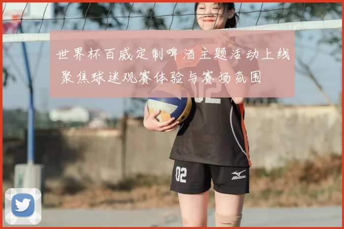 世界杯百威定制啤酒主题活动上线 聚焦球迷观赛体验与赛场氛围