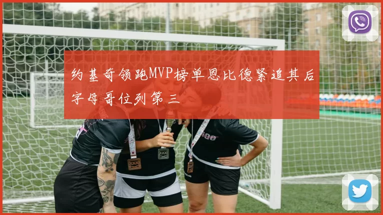 约基奇领跑MVP榜单恩比德紧追其后字母哥位列第三