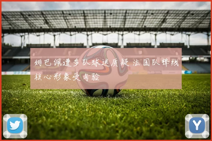 姆巴佩遭多队球迷质疑 法国队锋线核心形象受考验