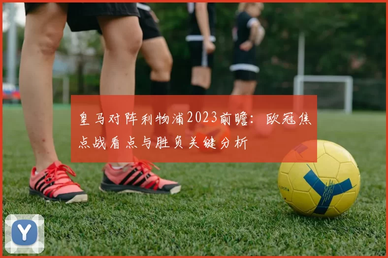 皇马对阵利物浦2023前瞻：欧冠焦点战看点与胜负关键分析