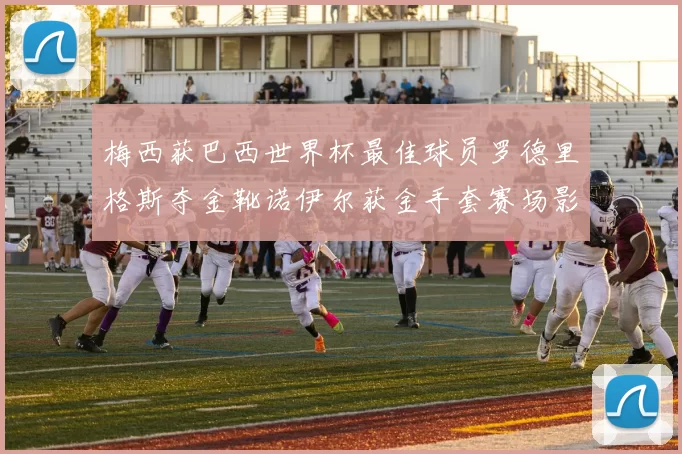 梅西获巴西世界杯最佳球员罗德里格斯夺金靴诺伊尔获金手套赛场影响