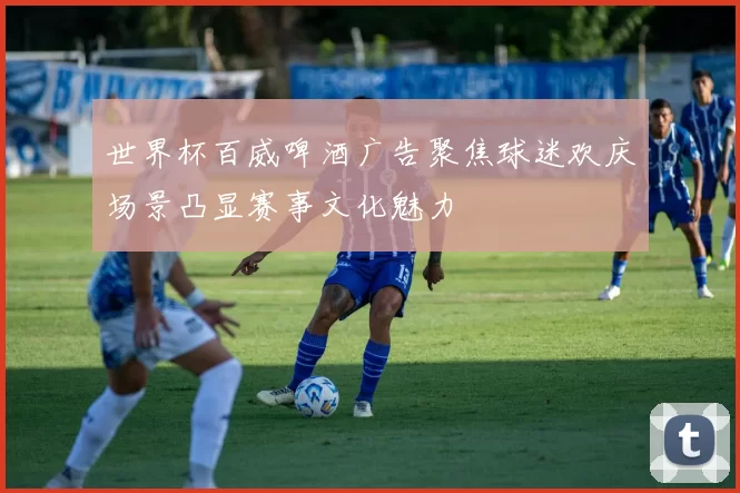 世界杯百威啤酒广告聚焦球迷欢庆场景凸显赛事文化魅力