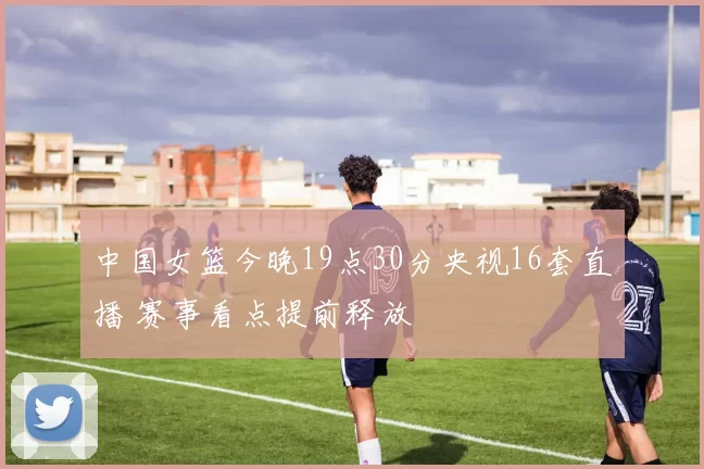 中国女篮今晚19点30分央视16套直播 赛事看点提前释放