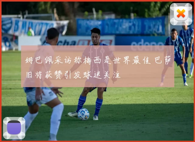 姆巴佩采访称梅西是世界最佳 巴萨旧将获赞引发球迷关注