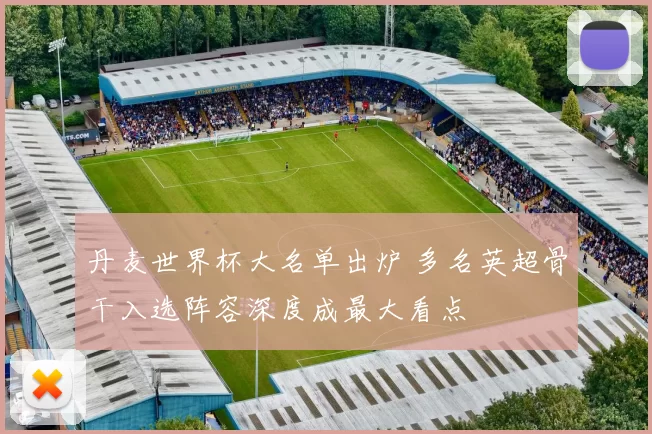 丹麦世界杯大名单出炉 多名英超骨干入选阵容深度成最大看点