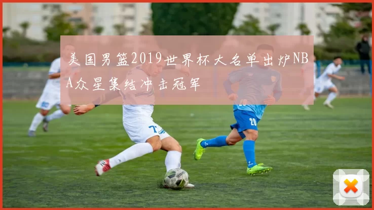 美国男篮2019世界杯大名单出炉NBA众星集结冲击冠军