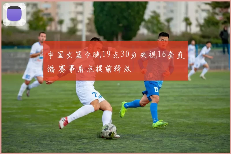 中国女篮今晚19点30分央视16套直播 赛事看点提前释放