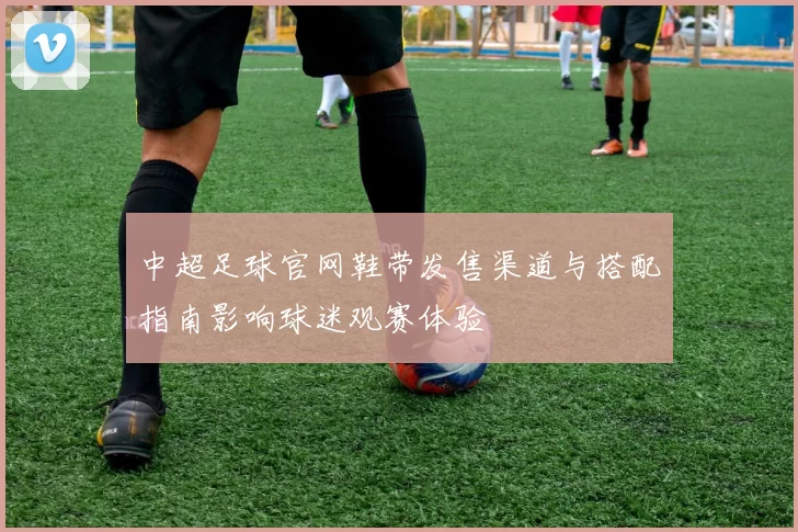 中超足球官网鞋带发售渠道与搭配指南影响球迷观赛体验