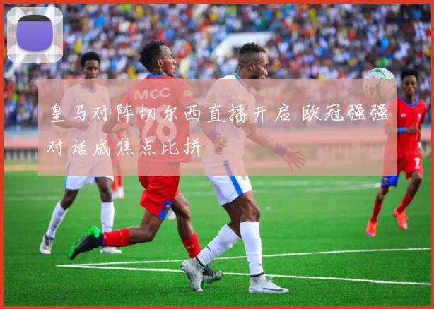 皇马对阵切尔西直播开启 欧冠强强对话成焦点比拼